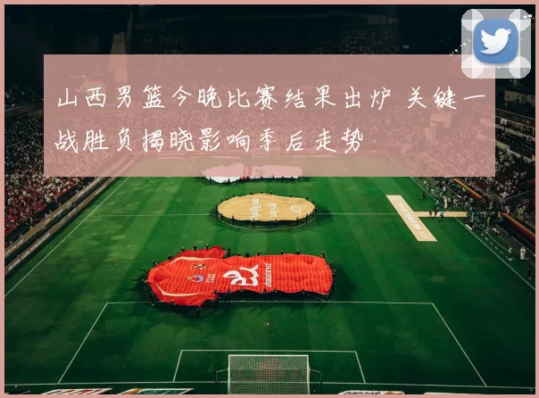 山西男篮今晚比赛结果出炉 关键一战胜负揭晓影响季后走势