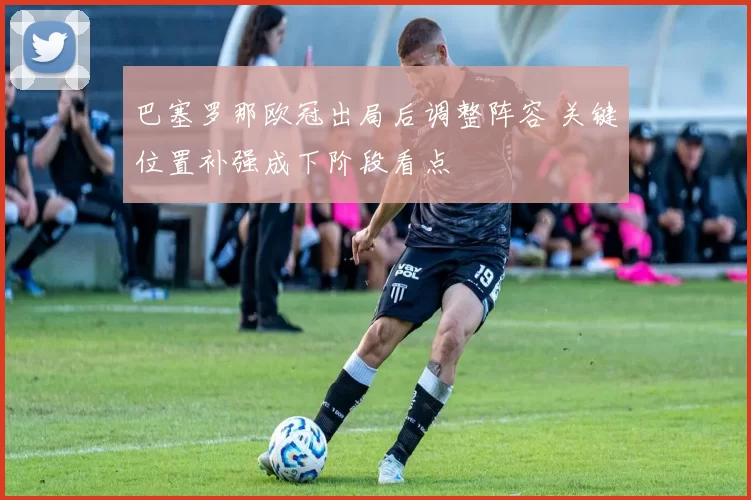 巴塞罗那欧冠出局后调整阵容 关键位置补强成下阶段看点