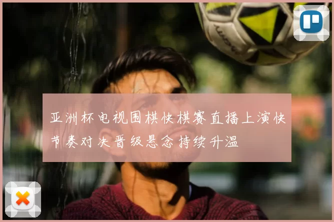亚洲杯电视围棋快棋赛直播上演快节奏对决晋级悬念持续升温