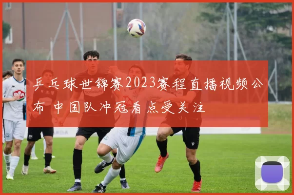 乒乓球世锦赛2023赛程直播视频公布 中国队冲冠看点受关注