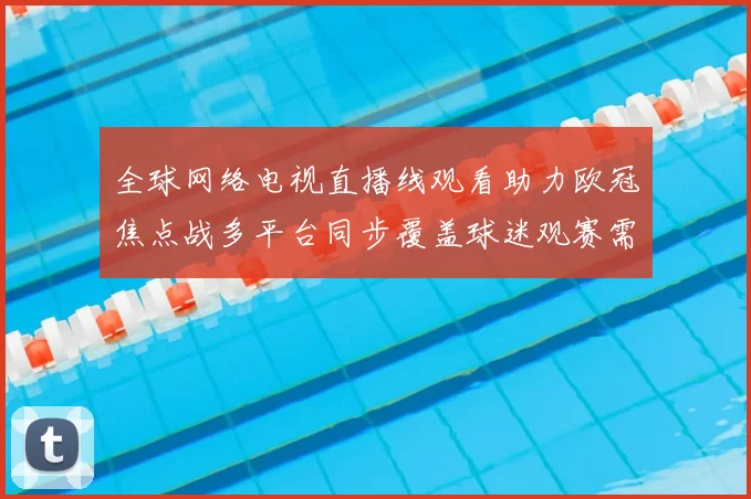 全球网络电视直播线观看助力欧冠焦点战多平台同步覆盖球迷观赛需求