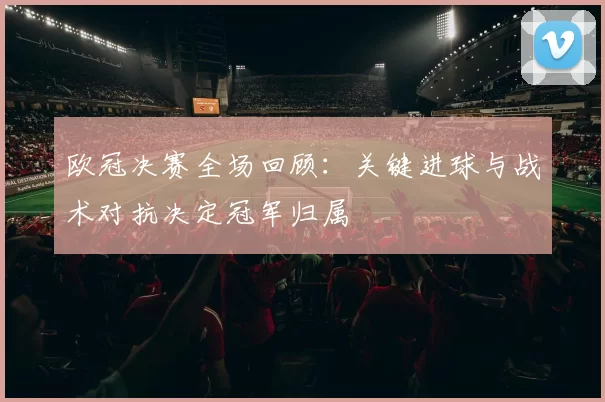 欧冠决赛全场回顾:关键进球与战术对抗决定冠军归属