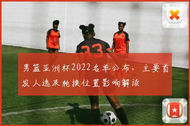 男篮亚洲杯2022名单公布，主要首发人选及轮换位置影响解读