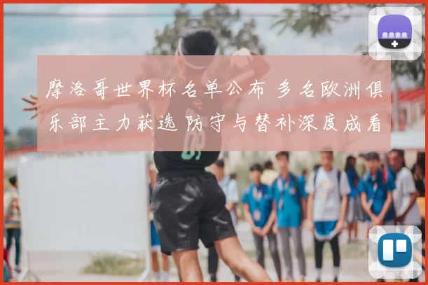 摩洛哥世界杯名单公布 多名欧洲俱乐部主力获选 防守与替补深度成看点