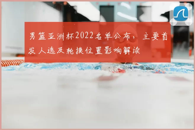 男篮亚洲杯2022名单公布，主要首发人选及轮换位置影响解读