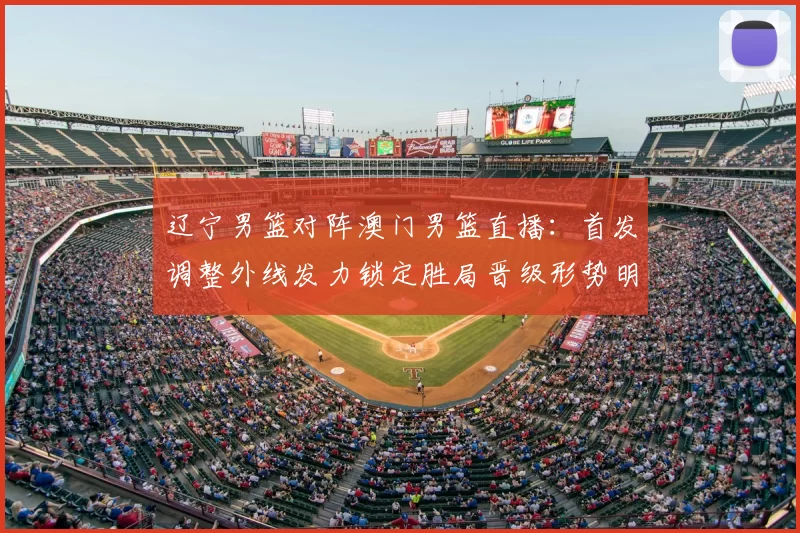 辽宁男篮对阵澳门男篮直播：首发调整外线发力锁定胜局晋级形势明朗