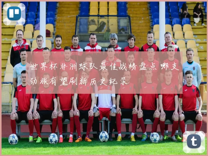 世界杯非洲球队最佳战绩盘点 哪支劲旅有望刷新历史纪录