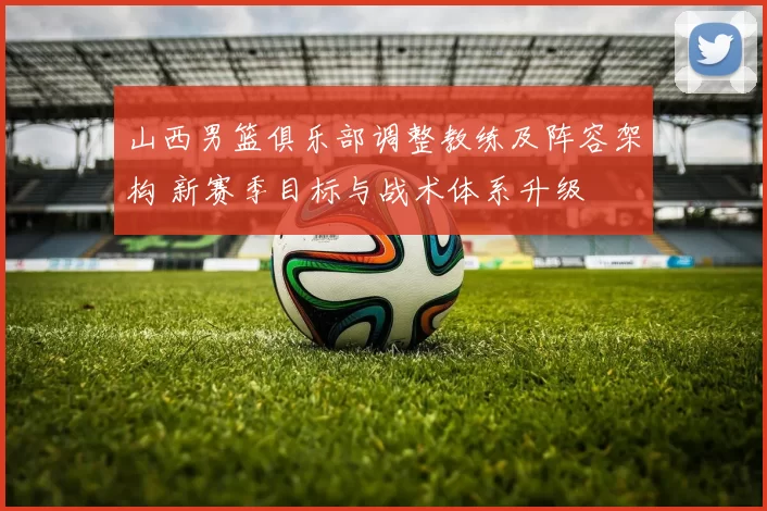 山西男篮俱乐部调整教练及阵容架构 新赛季目标与战术体系升级