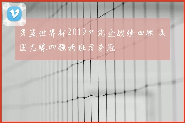 男篮世界杯2019年完全战绩回顾 美国无缘四强西班牙夺冠