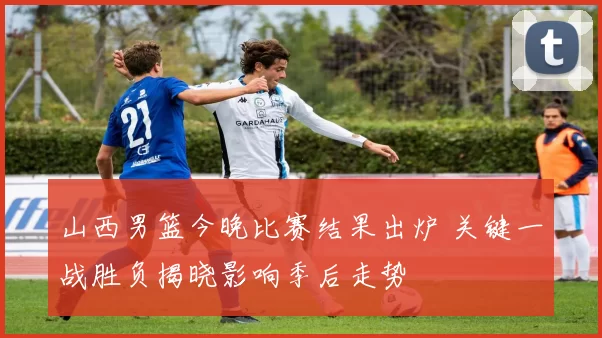 山西男篮今晚比赛结果出炉 关键一战胜负揭晓影响季后走势