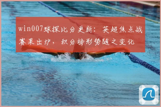 win007球探比分更新:英超焦点战赛果出炉,积分榜形势随之变化