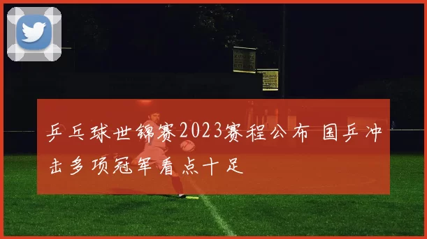 乒乓球世锦赛2023赛程公布 国乒冲击多项冠军看点十足