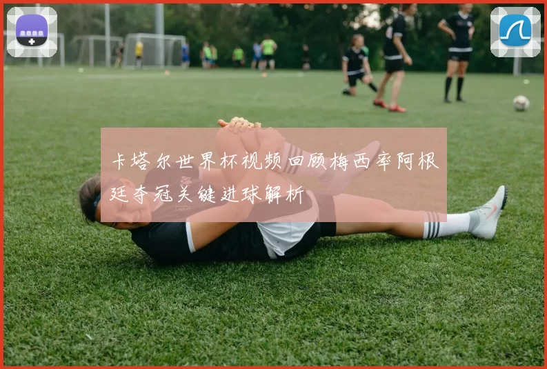 卡塔尔世界杯视频回顾梅西率阿根廷夺冠关键进球解析