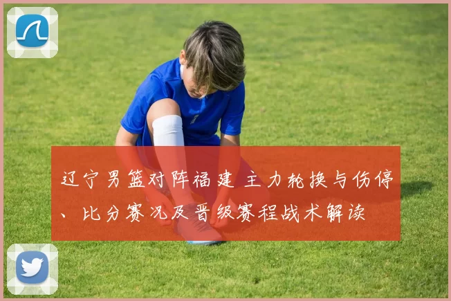 辽宁男篮对阵福建 主力轮换与伤停、比分赛况及晋级赛程战术解读