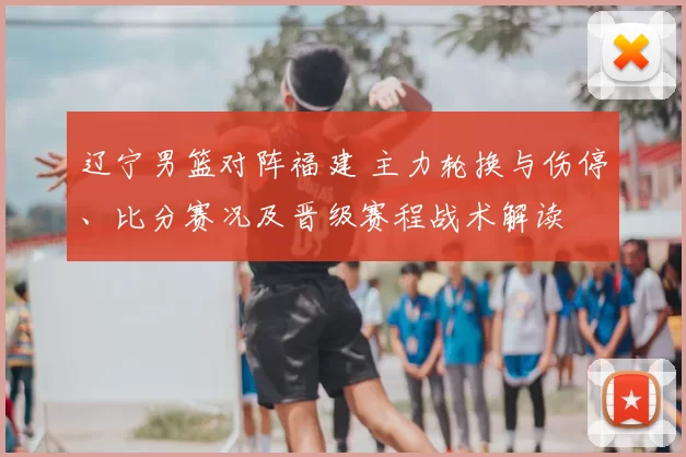 辽宁男篮对阵福建 主力轮换与伤停、比分赛况及晋级赛程战术解读