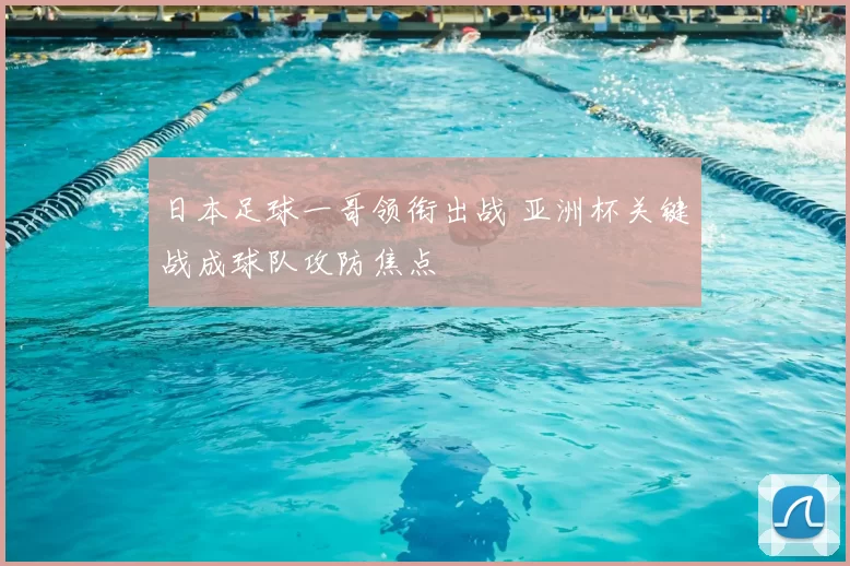 日本足球一哥领衔出战 亚洲杯关键战成球队攻防焦点