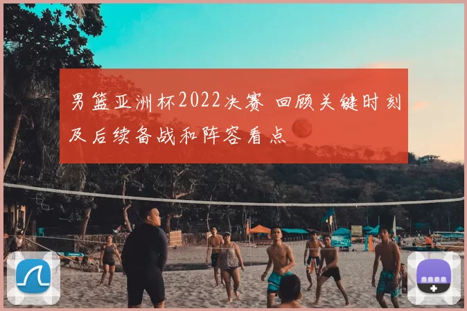 男篮亚洲杯2022决赛 回顾关键时刻及后续备战和阵容看点