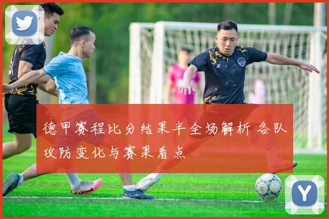 德甲赛程比分结果半全场解析 各队攻防变化与赛果看点