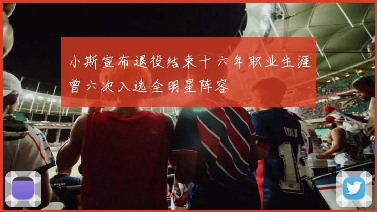 小斯宣布退役结束十六年职业生涯曾六次入选全明星阵容