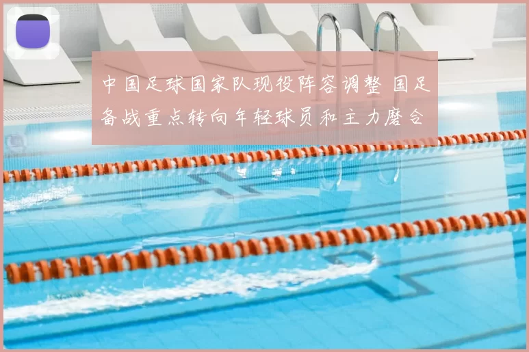 中国足球国家队现役阵容调整 国足备战重点转向年轻球员和主力磨合