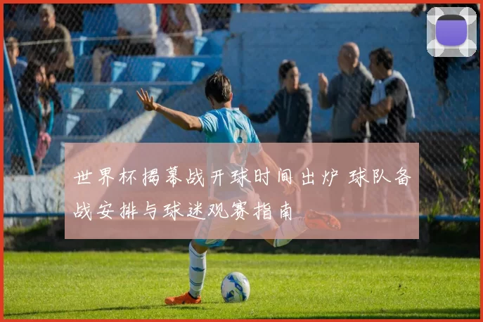 世界杯揭幕战开球时间出炉 球队备战安排与球迷观赛指南