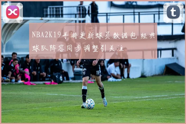 NBA2K19手游更新球员数据包 经典球队阵容同步调整引关注