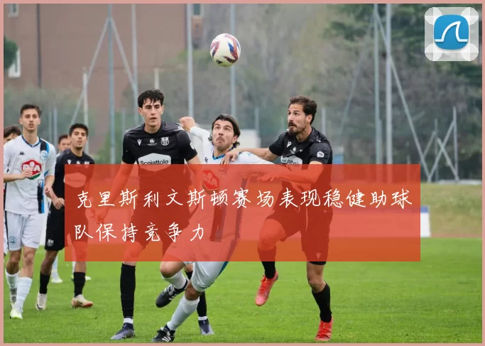 克里斯利文斯顿赛场表现稳健助球队保持竞争力