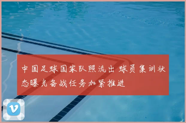 中国足球国家队照流出 球员集训状态曝光备战任务加紧推进