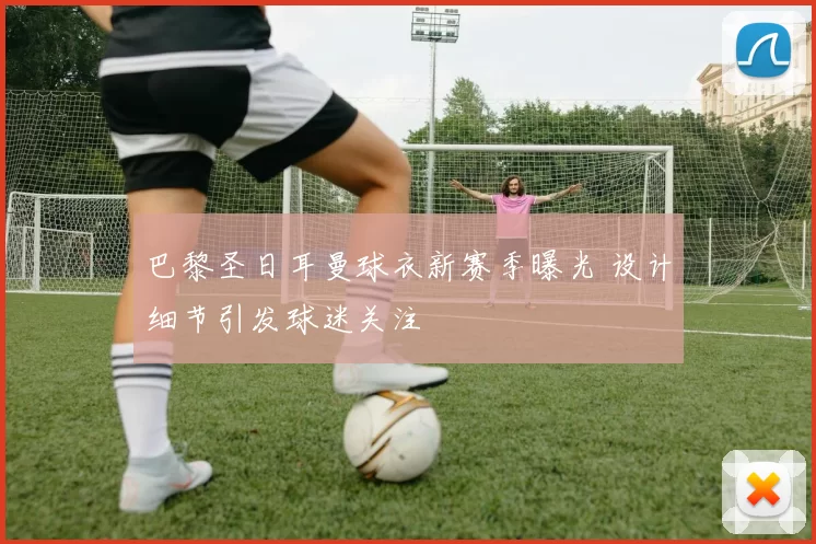 巴黎圣日耳曼球衣新赛季曝光 设计细节引发球迷关注