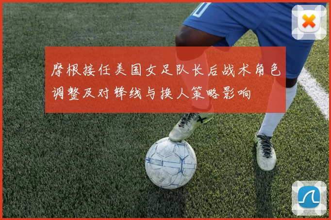 摩根接任美国女足队长后战术角色调整及对锋线与换人策略影响
