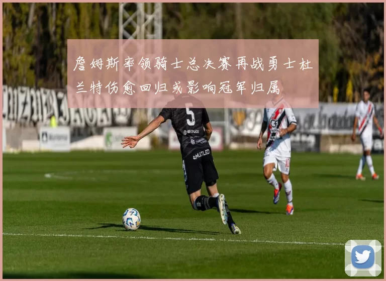 詹姆斯率领骑士总决赛再战勇士杜兰特伤愈回归或影响冠军归属