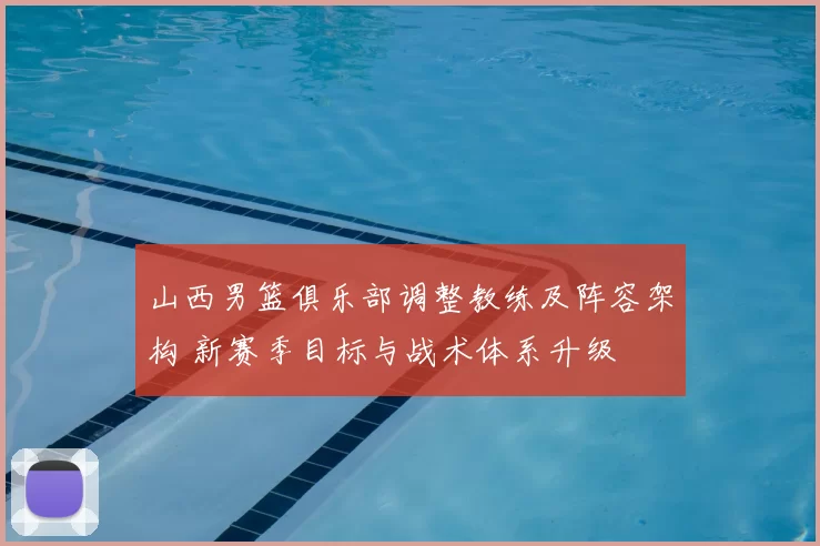 山西男篮俱乐部调整教练及阵容架构 新赛季目标与战术体系升级