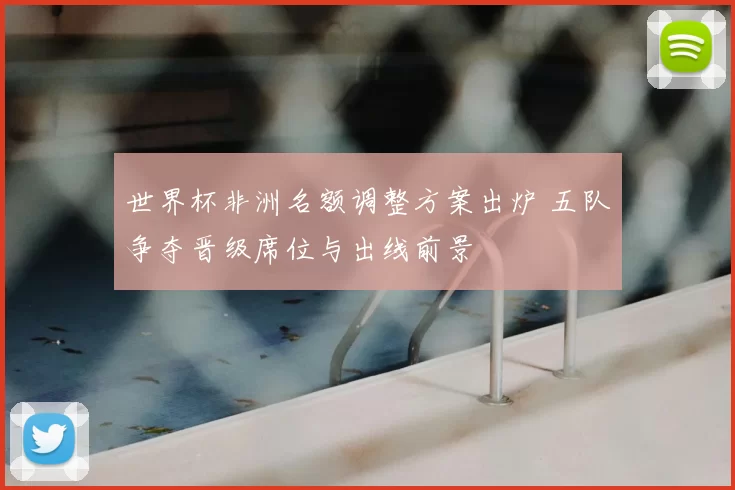 世界杯非洲名额调整方案出炉 五队争夺晋级席位与出线前景