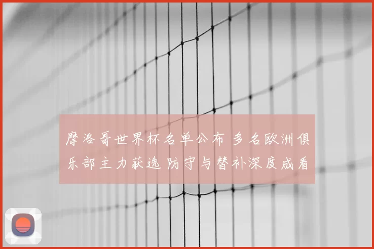 摩洛哥世界杯名单公布 多名欧洲俱乐部主力获选 防守与替补深度成看点