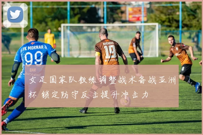 女足国家队教练调整战术备战亚洲杯 锁定防守反击提升冲击力