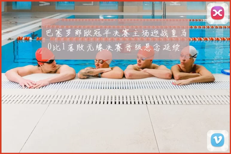 巴塞罗那欧冠半决赛主场迎战皇马 0比1落败无缘决赛晋级悬念延续