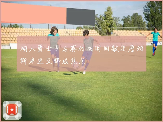 湖人勇士季后赛对决时间敲定詹姆斯库里交锋成焦点