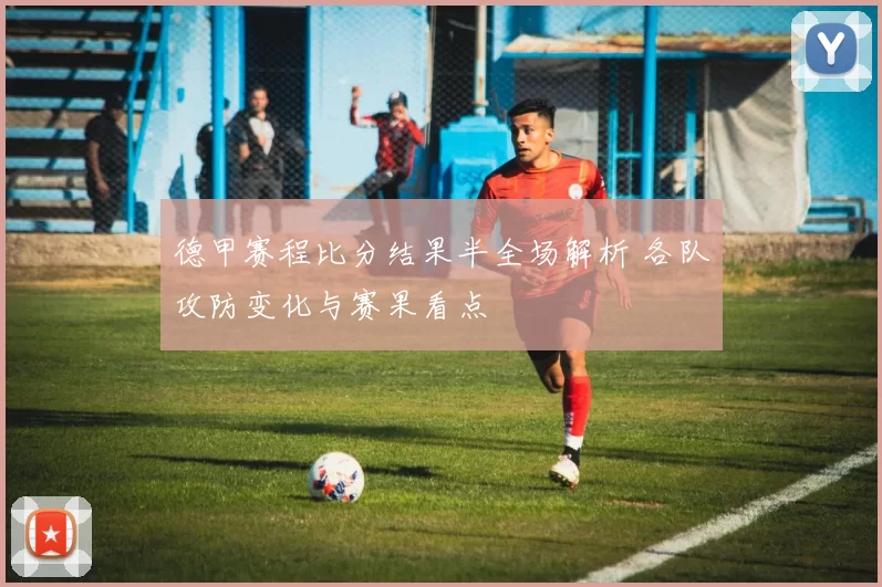 德甲赛程比分结果半全场解析 各队攻防变化与赛果看点