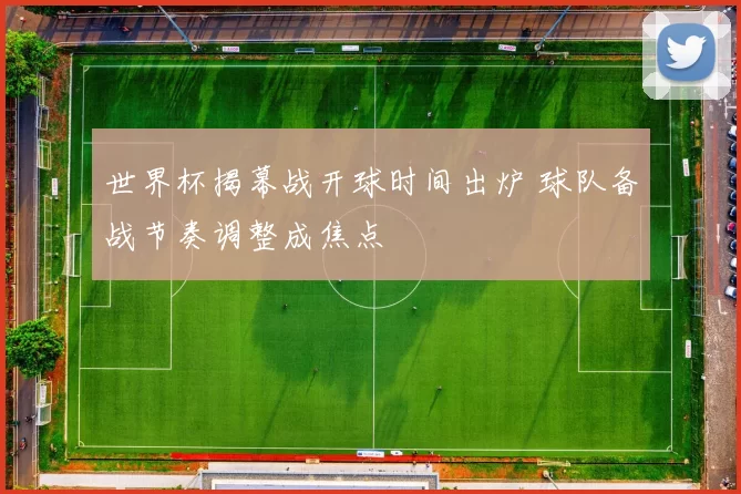 世界杯揭幕战开球时间出炉 球队备战节奏调整成焦点