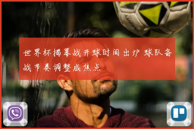 世界杯揭幕战开球时间出炉 球队备战节奏调整成焦点