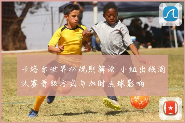 卡塔尔世界杯规则解读 小组出线淘汰赛晋级方式与加时点球影响