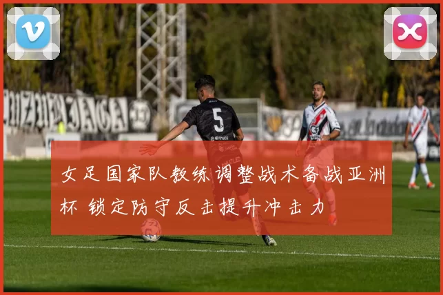 女足国家队教练调整战术备战亚洲杯 锁定防守反击提升冲击力