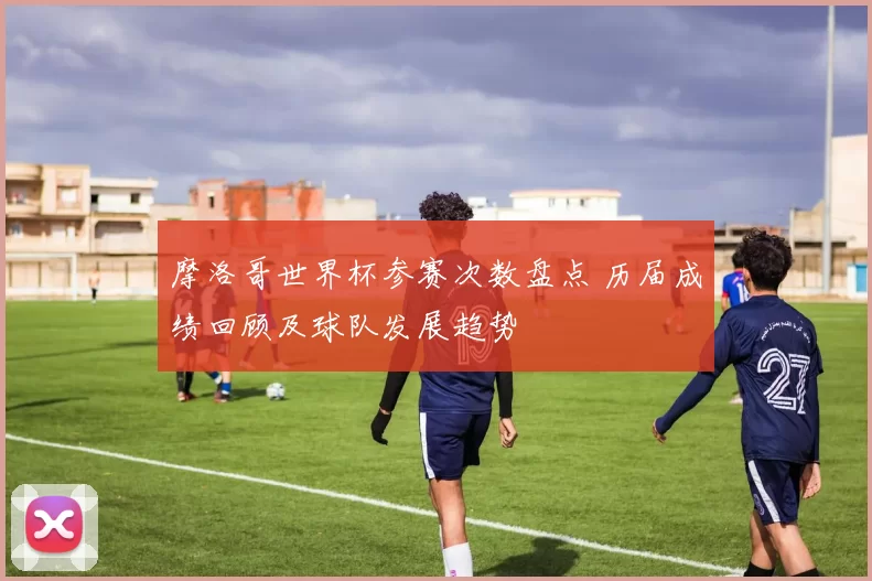摩洛哥世界杯参赛次数盘点 历届成绩回顾及球队发展趋势