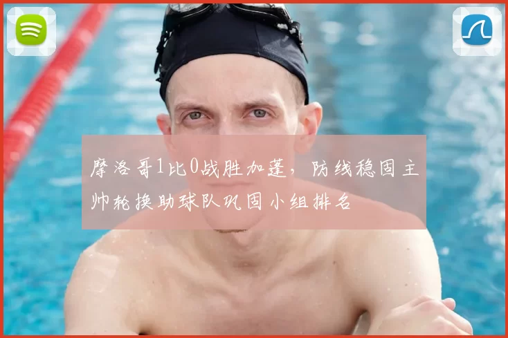 摩洛哥1比0战胜加蓬，防线稳固主帅轮换助球队巩固小组排名