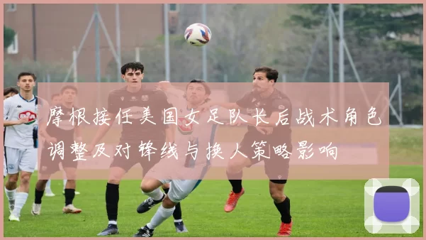 摩根接任美国女足队长后战术角色调整及对锋线与换人策略影响