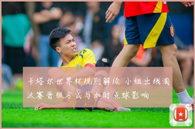 卡塔尔世界杯规则解读 小组出线淘汰赛晋级方式与加时点球影响