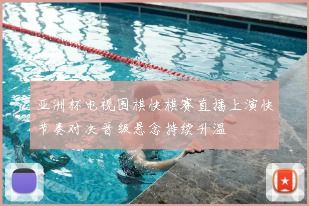 亚洲杯电视围棋快棋赛直播上演快节奏对决晋级悬念持续升温