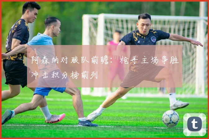 阿森纳对狼队前瞻：枪手主场争胜冲击积分榜前列