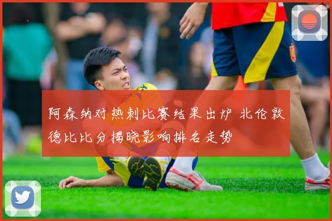 阿森纳对热刺比赛结果出炉 北伦敦德比比分揭晓影响排名走势