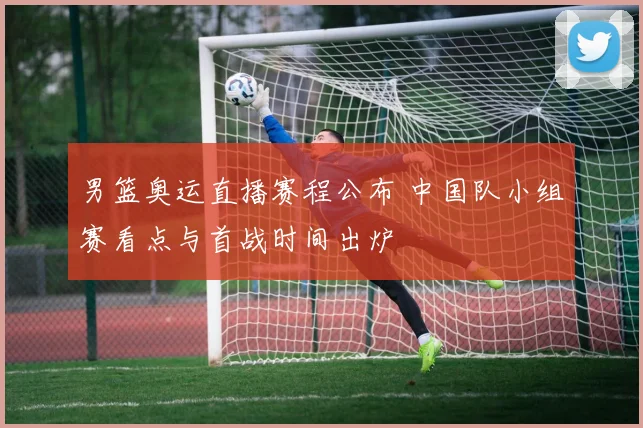 男篮奥运直播赛程公布 中国队小组赛看点与首战时间出炉